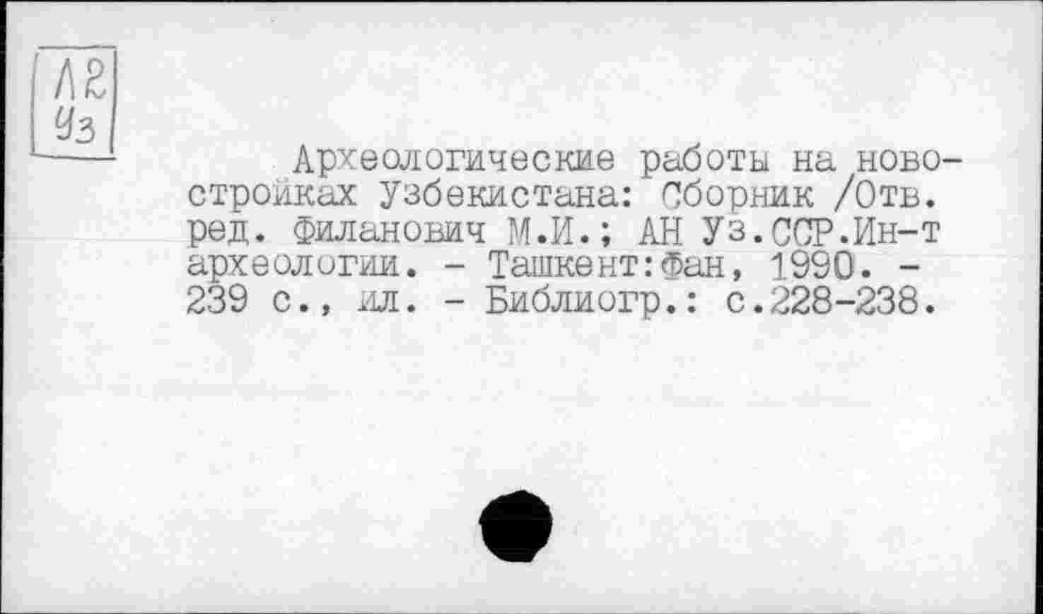 ﻿Археологические работы на ново стройках Узбекистана: Сборник /Отв. ред. Филанович М.И.; АН Уз.ССР.Ин-т археологии. - Ташкент:Фан, 1990. -239 с., ил. - Библиогр.: с.228-238.